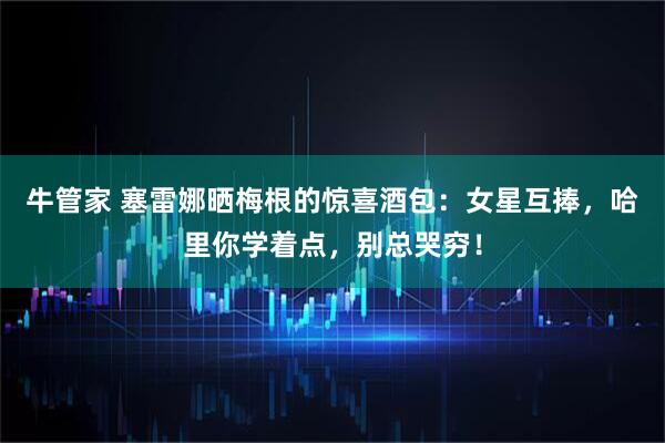 牛管家 塞雷娜晒梅根的惊喜酒包：女星互捧，哈里你学着点，别总哭穷！