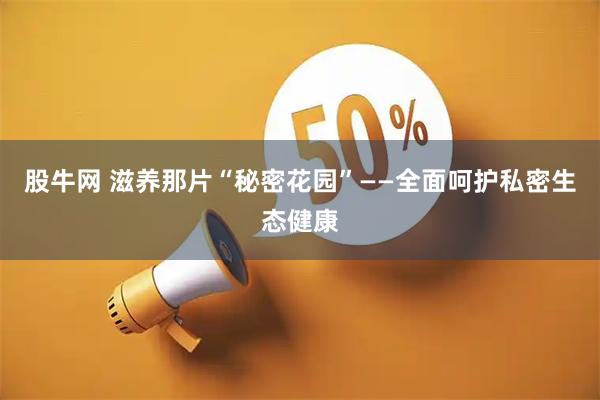 股牛网 滋养那片“秘密花园”——全面呵护私密生态健康
