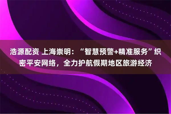 浩源配资 上海崇明：“智慧预警+精准服务”织密平安网络，全力护航假期地区旅游经济