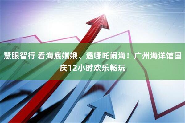 慧眼智行 看海底嫦娥、遇哪吒闹海！广州海洋馆国庆12小时欢乐畅玩