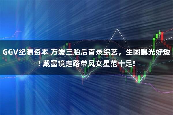 GGV纪源资本 方媛三胎后首录综艺，生图曝光好矮! 戴墨镜走路带风女星范十足!