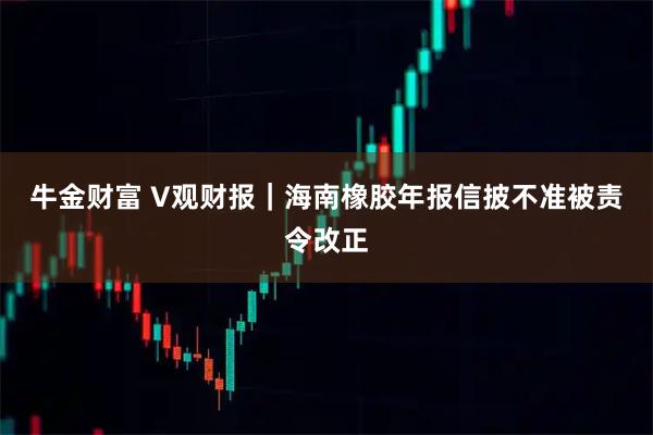 牛金财富 V观财报|海南橡胶年报信披不准被责令改正